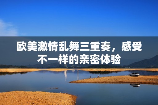 欧美激情乱舞三重奏，感受不一样的亲密体验