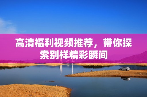 高清福利视频推荐，带你探索别样精彩瞬间