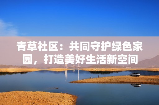 青草社区：共同守护绿色家园，打造美好生活新空间