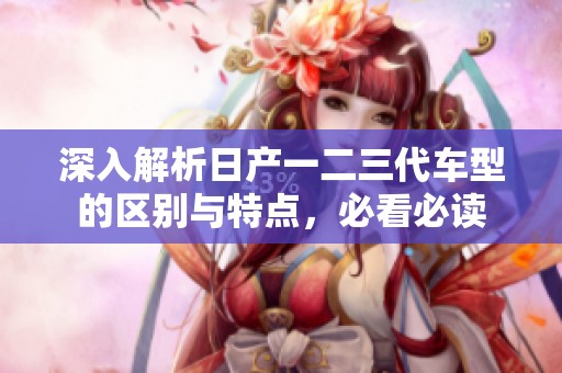 深入解析日产一二三代车型的区别与特点，必看必读