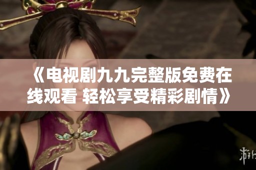 《电视剧九九完整版免费在线观看 轻松享受精彩剧情》