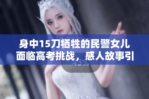 身中15刀牺牲的民警女儿面临高考挑战，感人故事引发关注