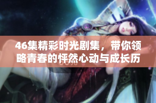 46集精彩时光剧集，带你领略青春的怦然心动与成长历程