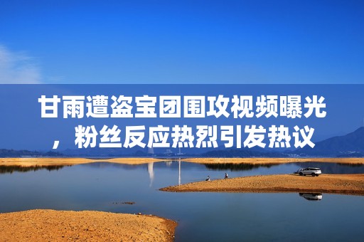 甘雨遭盗宝团围攻视频曝光，粉丝反应热烈引发热议