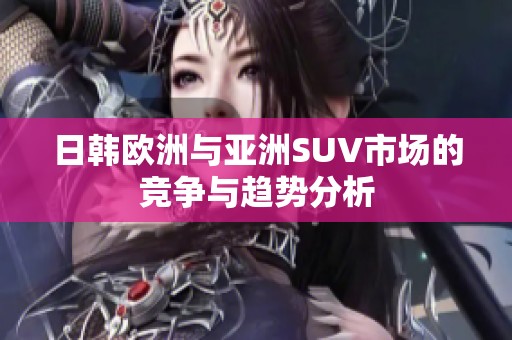日韩欧洲与亚洲SUV市场的竞争与趋势分析