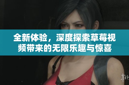 全新体验，深度探索草莓视频带来的无限乐趣与惊喜