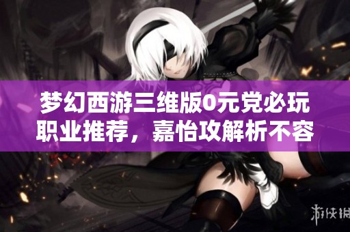 梦幻西游三维版0元党必玩职业推荐，嘉怡攻解析不容错过