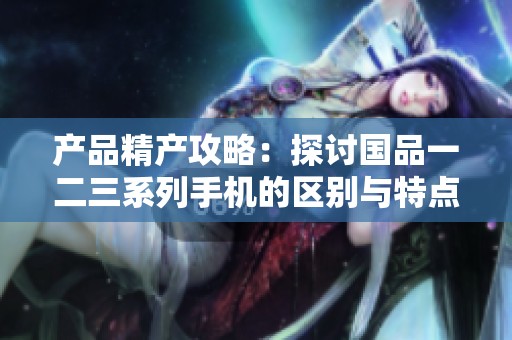 产品精产攻略：探讨国品一二三系列手机的区别与特点