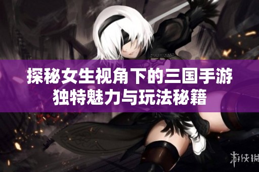 探秘女生视角下的三国手游独特魅力与玩法秘籍