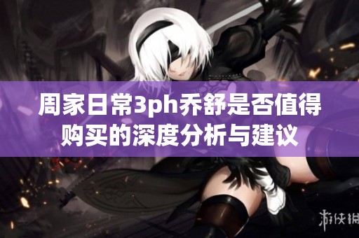 周家日常3ph乔舒是否值得购买的深度分析与建议