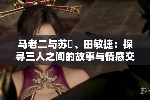 马老二与苏玥、田敏捷：探寻三人之间的故事与情感交织