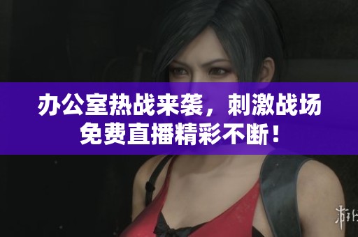 办公室热战来袭，刺激战场免费直播精彩不断！