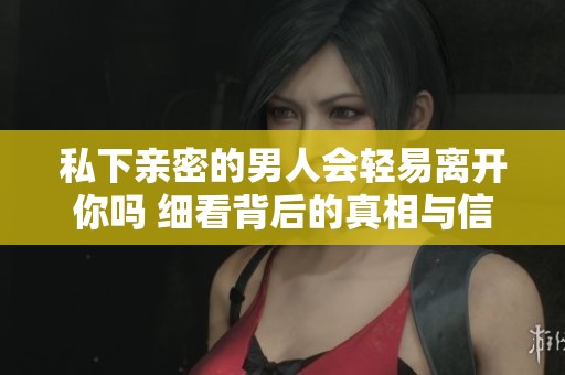 私下亲密的男人会轻易离开你吗 细看背后的真相与信号