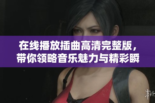 在线播放插曲高清完整版，带你领略音乐魅力与精彩瞬间
