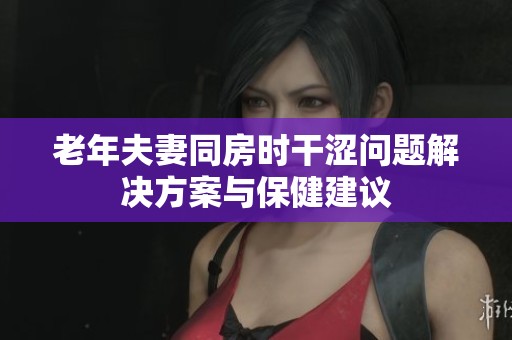 老年夫妻同房时干涩问题解决方案与保健建议