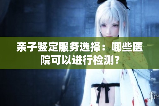 亲子鉴定服务选择：哪些医院可以进行检测？