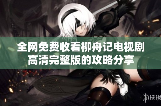 全网免费收看柳舟记电视剧高清完整版的攻略分享