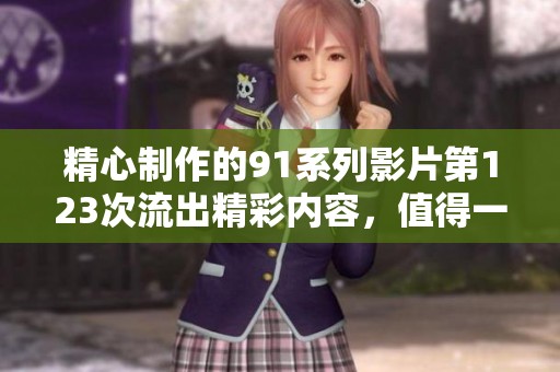 精心制作的91系列影片第123次流出精彩内容，值得一看