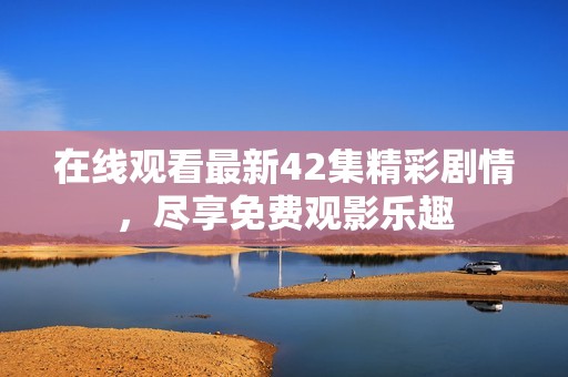 在线观看最新42集精彩剧情，尽享免费观影乐趣