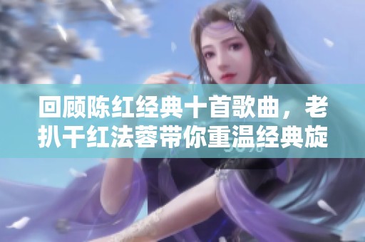 回顾陈红经典十首歌曲，老扒干红法蓉带你重温经典旋律
