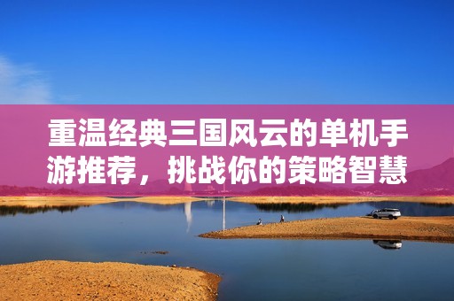 重温经典三国风云的单机手游推荐，挑战你的策略智慧