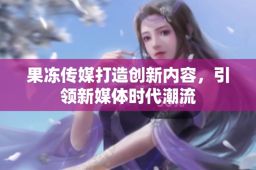 果冻传媒打造创新内容，引领新媒体时代潮流