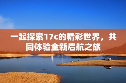 一起探索17c的精彩世界，共同体验全新启航之旅
