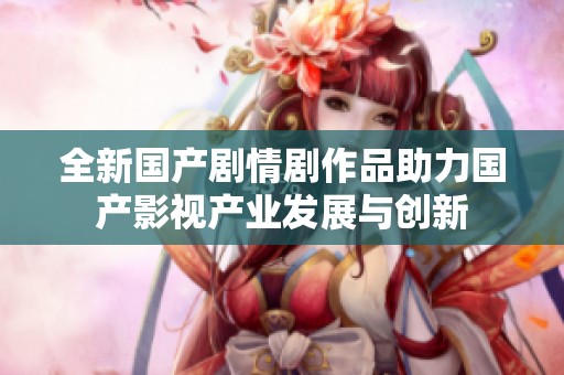 全新国产剧情剧作品助力国产影视产业发展与创新