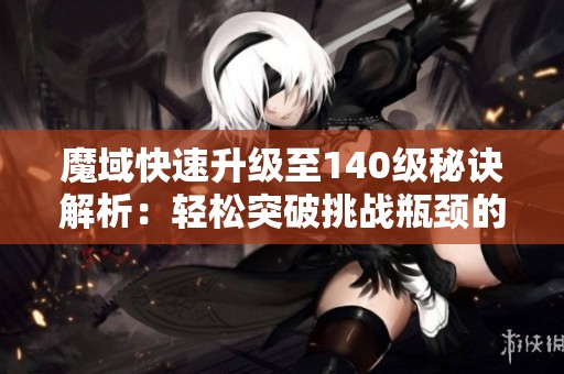 魔域快速升级至140级秘诀解析：轻松突破挑战瓶颈的方法