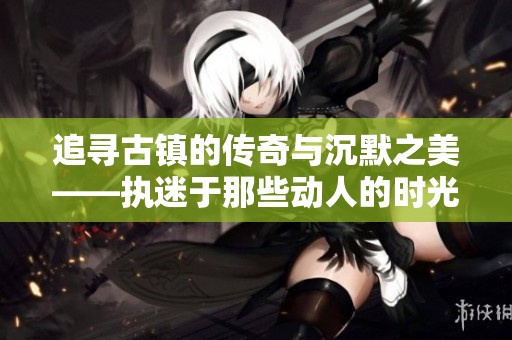 追寻古镇的传奇与沉默之美——执迷于那些动人的时光
