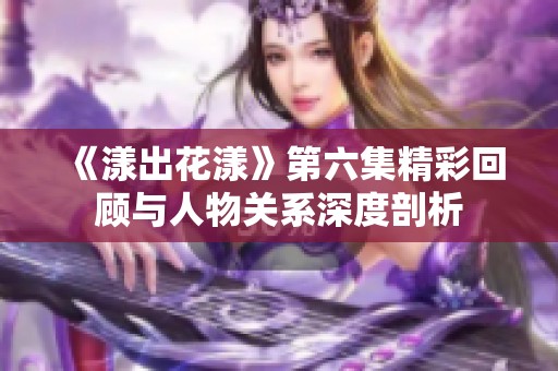《漾出花漾》第六集精彩回顾与人物关系深度剖析