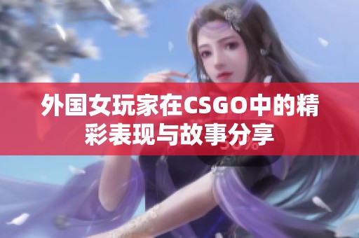 外国女玩家在CSGO中的精彩表现与故事分享