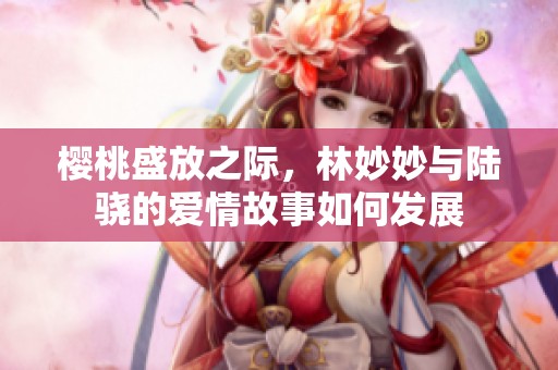 樱桃盛放之际，林妙妙与陆骁的爱情故事如何发展