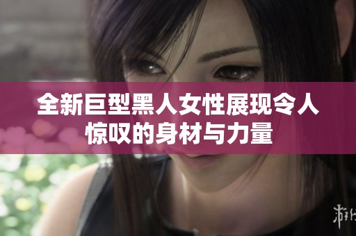 全新巨型黑人女性展现令人惊叹的身材与力量
