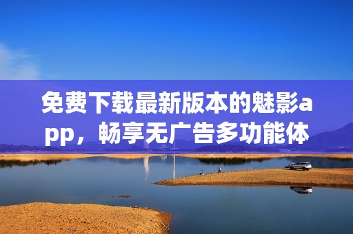 免费下载最新版本的魅影app，畅享无广告多功能体验