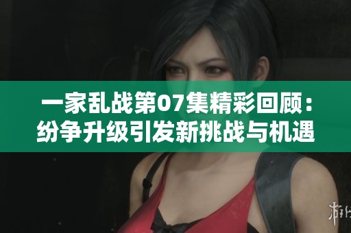 一家乱战第07集精彩回顾：纷争升级引发新挑战与机遇