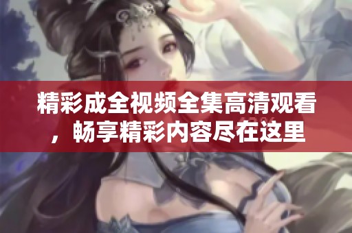 精彩成全视频全集高清观看，畅享精彩内容尽在这里