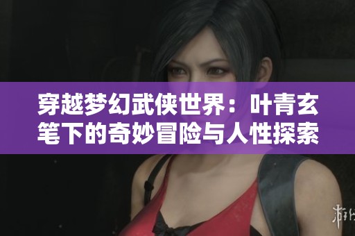 穿越梦幻武侠世界：叶青玄笔下的奇妙冒险与人性探索