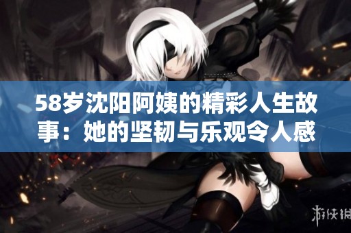 58岁沈阳阿姨的精彩人生故事：她的坚韧与乐观令人感动
