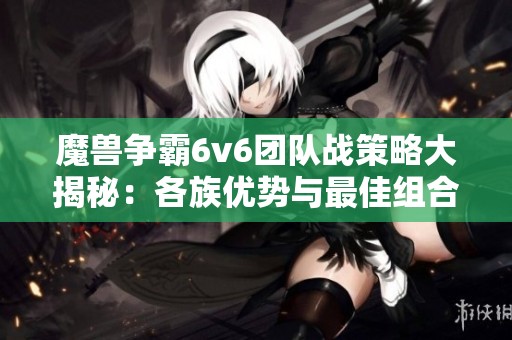 魔兽争霸6v6团队战策略大揭秘：各族优势与最佳组合分析