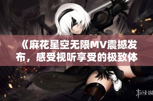 《麻花星空无限MV震撼发布，感受视听享受的极致体验》