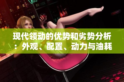 现代领动的优势和劣势分析：外观、配置、动力与油耗的全面评价
