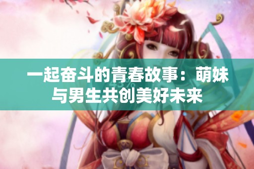 一起奋斗的青春故事：萌妹与男生共创美好未来