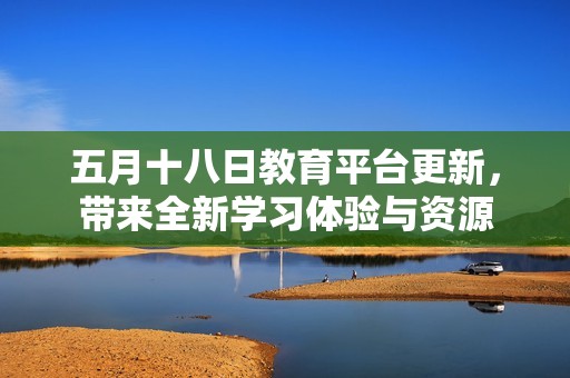 五月十八日教育平台更新，带来全新学习体验与资源