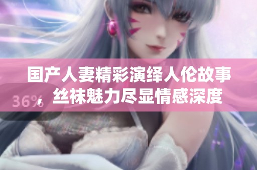 国产人妻精彩演绎人伦故事，丝袜魅力尽显情感深度