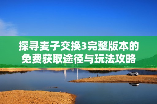 探寻麦子交换3完整版本的免费获取途径与玩法攻略