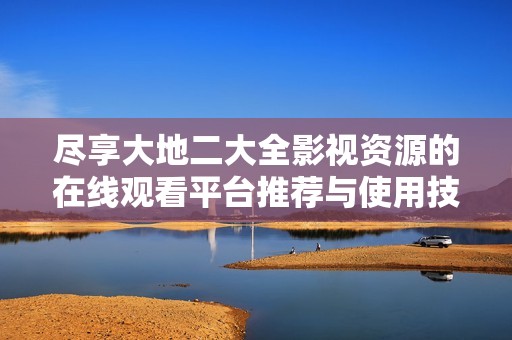 尽享大地二大全影视资源的在线观看平台推荐与使用技巧