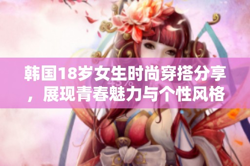 韩国18岁女生时尚穿搭分享，展现青春魅力与个性风格