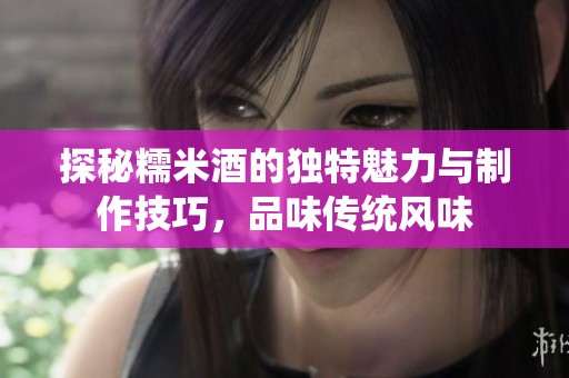 探秘糯米酒的独特魅力与制作技巧，品味传统风味