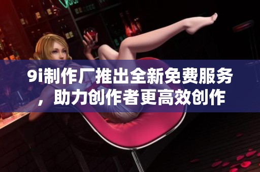 9i制作厂推出全新免费服务，助力创作者更高效创作